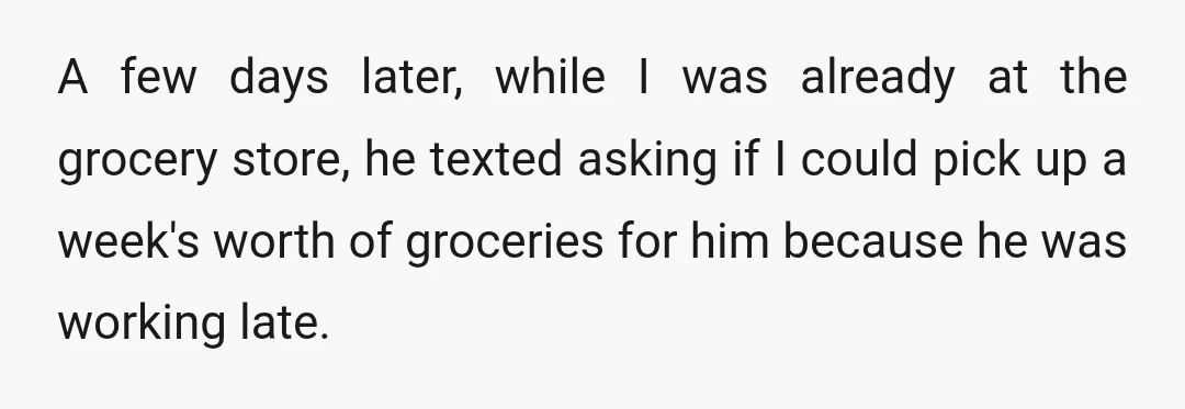 A few days later, while I was already at the grocery store, he texted asking if I could pick up a week's worth of groceries for him because he was...