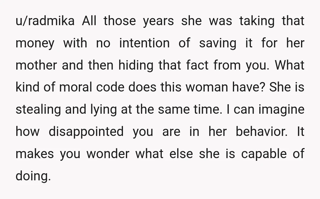 u/radmika All those years she was taking that money with no intention of saving it for her mother and then hiding that fact from you. What kind of moral code...