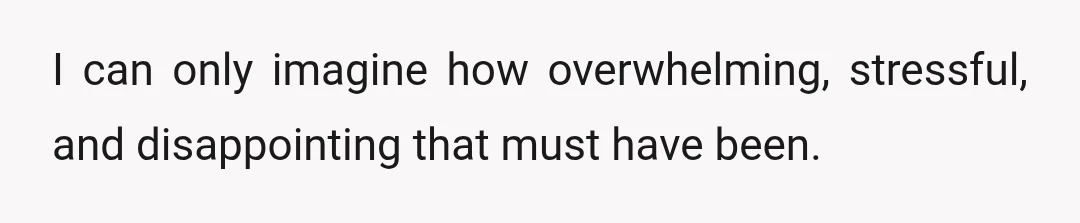 I can only imagine how overwhelming, stressful, and disappointing that must have been.