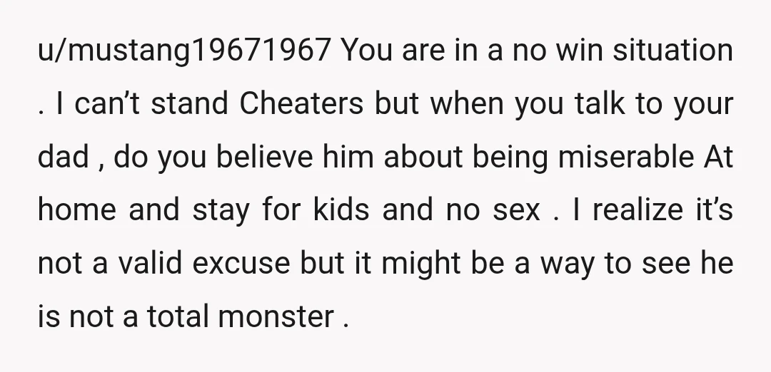 u/mustang19671967 You are in a no win situation . I can’t stand Cheaters but when you talk to your dad , do you believe him about being miserable At home...
