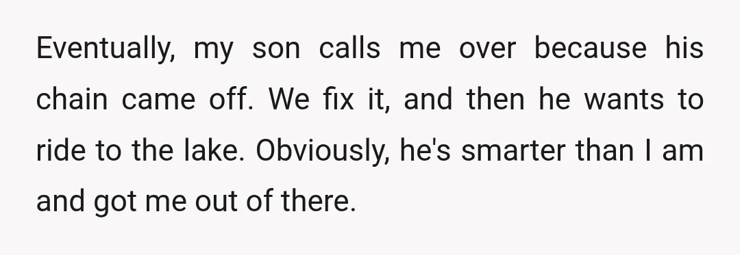 Eventually, my son calls me over because his chain came off. We fix it, and then he wants to ride to the lake. Obviously, he's smarter than I am and...