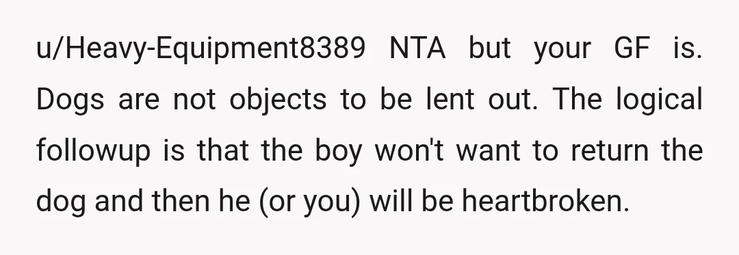 u/Heavy-Equipment8389 NTA but your GF is. Dogs are not objects to be lent out. The logical followup is that the boy won't want to return the dog and then he...