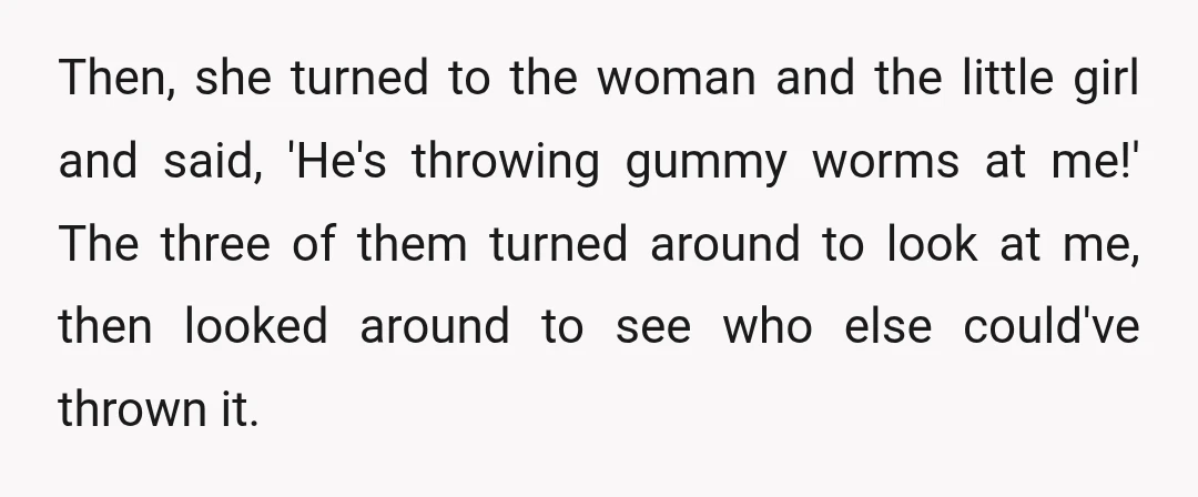 Then, she turned to the woman and the little girl and said, 'He's throwing gummy worms at me!' The three of them turned around to look at me, then looked...