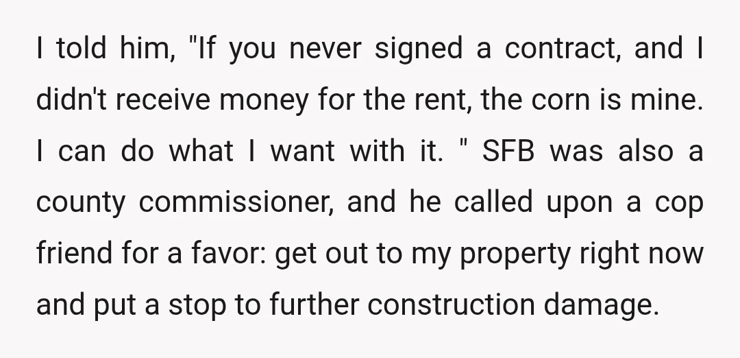 I told him, "If you never signed a contract, and I didn't receive money for the rent, the corn is mine. I can do what I want with it. "...