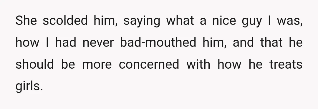 She scolded him, saying what a nice guy I was, how I had never bad-mouthed him, and that he should be more concerned with how he treats girls.
