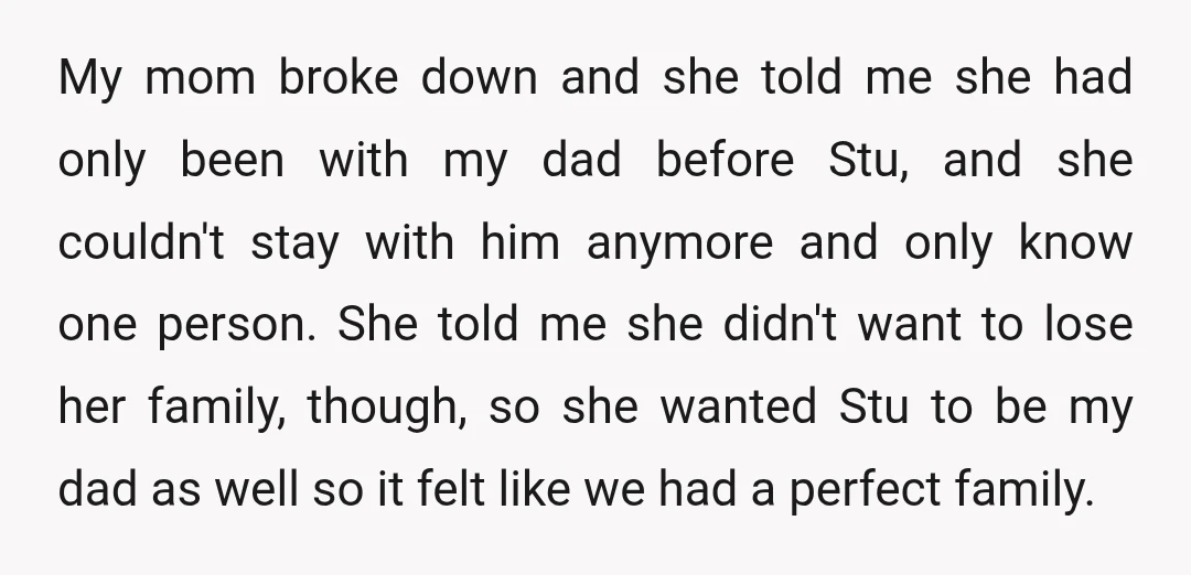 My mom broke down and she told me she had only been with my dad before Stu, and she couldn't stay with him anymore and only know one person. She...