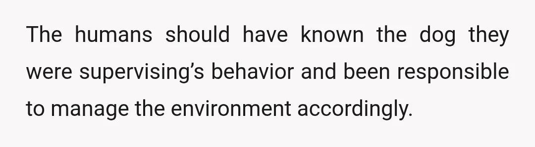 The humans should have known the dog they were supervising’s behavior and been responsible to manage the environment accordingly.