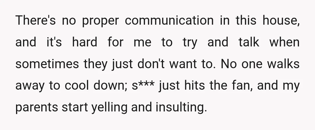 There's no proper communication in this house, and it's hard for me to try and talk when sometimes they just don't want to. No one walks away to cool down;...