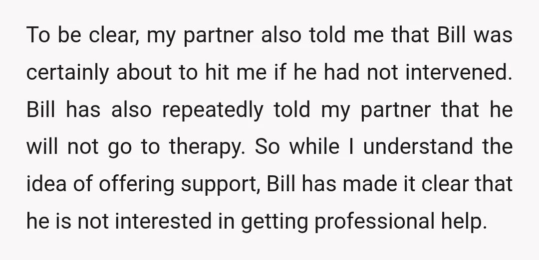 To be clear, my partner also told me that Bill was certainly about to hit me if he had not intervened. Bill has also repeatedly told my partner that he...
