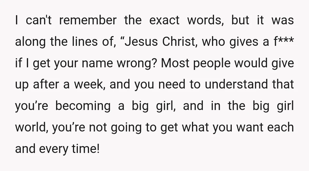 I can't remember the exact words, but it was along the lines of, “Jesus Christ, who gives a f*** if I get your name wrong? Most people would give up...