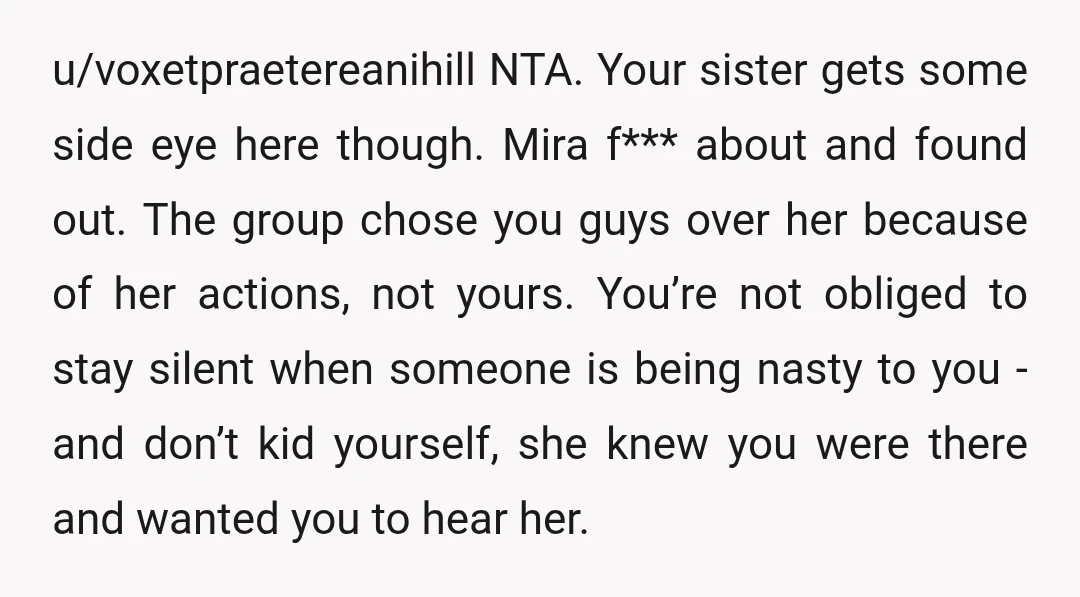 u/voxetpraetereanihill NTA. Your sister gets some side eye here though. Mira f*** about and found out. The group chose you guys over her because of her actions, not yours. You’re...