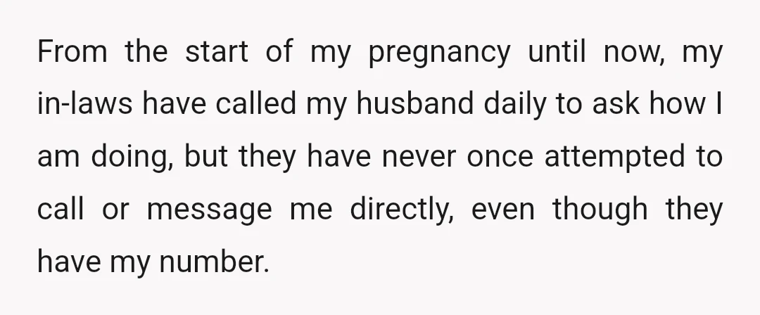 From the start of my pregnancy until now, my in-laws have called my husband daily to ask how I am doing, but they have never once attempted to call or...