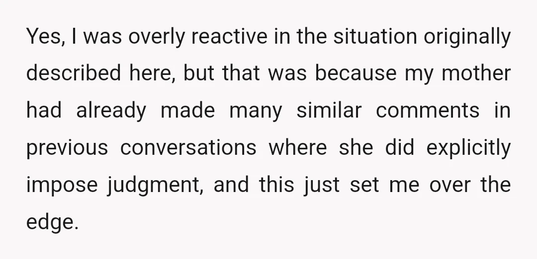 Yes, I was overly reactive in the situation originally described here, but that was because my mother had already made many similar comments in previous conversations where she did explicitly...