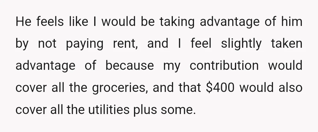 He feels like I would be taking advantage of him by not paying rent, and I feel slightly taken advantage of because my contribution would cover all the groceries, and...
