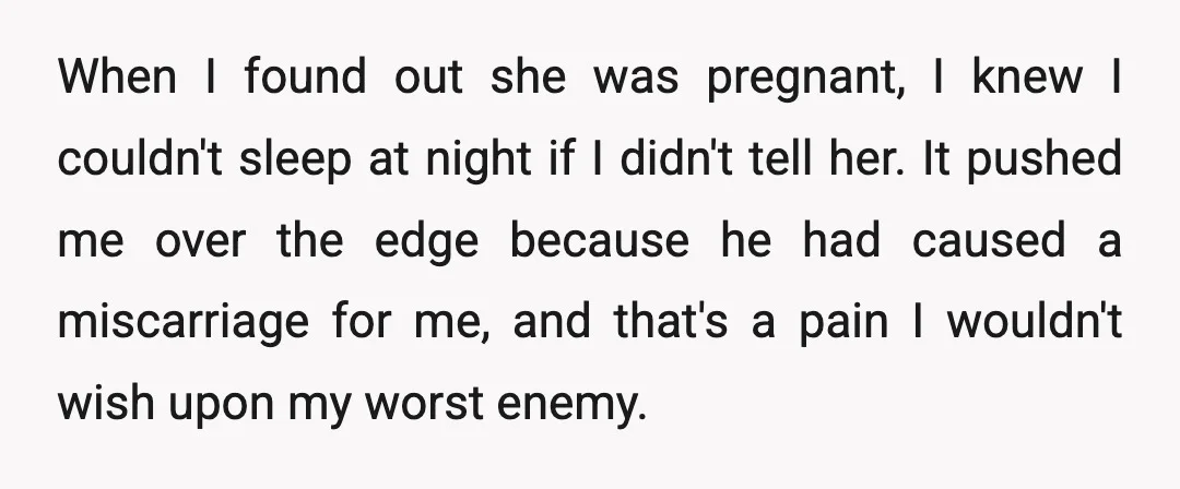 When I found out she was pregnant, I knew I couldn't sleep at night if I didn't tell her. It pushed me over the edge because he had caused a...