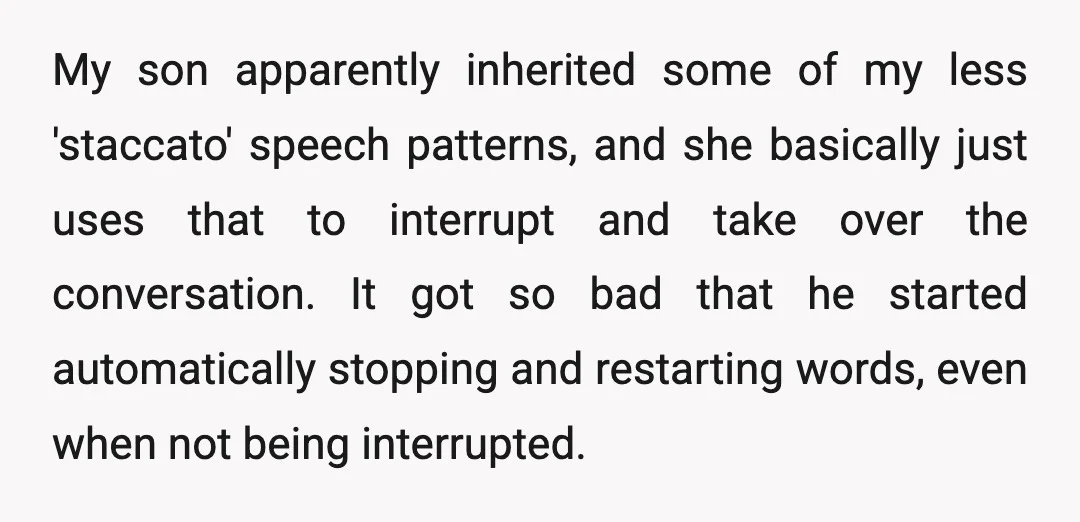 My son apparently inherited some of my less 'staccato' speech patterns, and she basically just uses that to interrupt and take over the conversation. It got so bad that he...