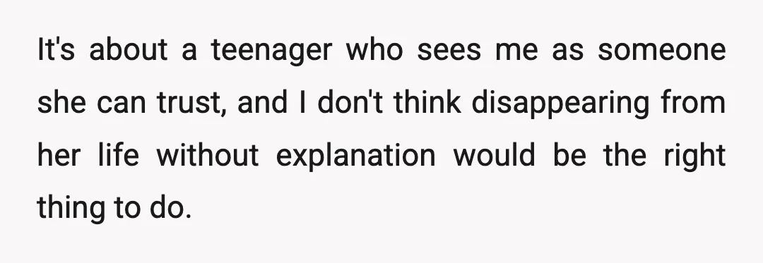 It's about a teenager who sees me as someone she can trust, and I don't think disappearing from her life without explanation would be the right thing to do.