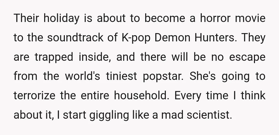 Their holiday is about to become a horror movie to the soundtrack of K-pop Demon Hunters. They are trapped inside, and there will be no escape from the world's tiniest...