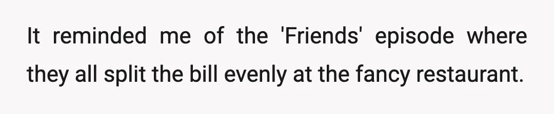 It reminded me of the 'Friends' episode where they all split the bill evenly at the fancy restaurant.