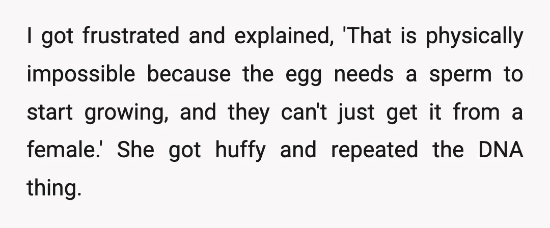 I got frustrated and explained, 'That is physically impossible because the egg needs a sperm to start growing, and they can't just get it from a female.' She got huffy...