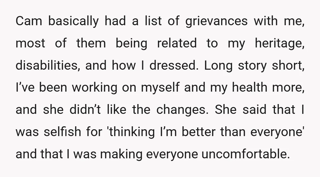 Cam basically had a list of grievances with me, most of them being related to my heritage, disabilities, and how I dressed. Long story short, I’ve been working on myself...