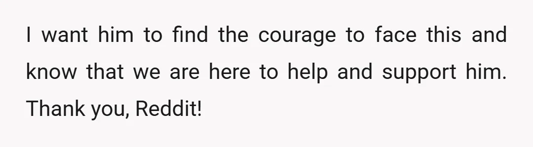 I want him to find the courage to face this and know that we are here to help and support him. Thank you, Reddit!
