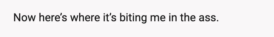 Now here’s where it’s biting me in the ass.
