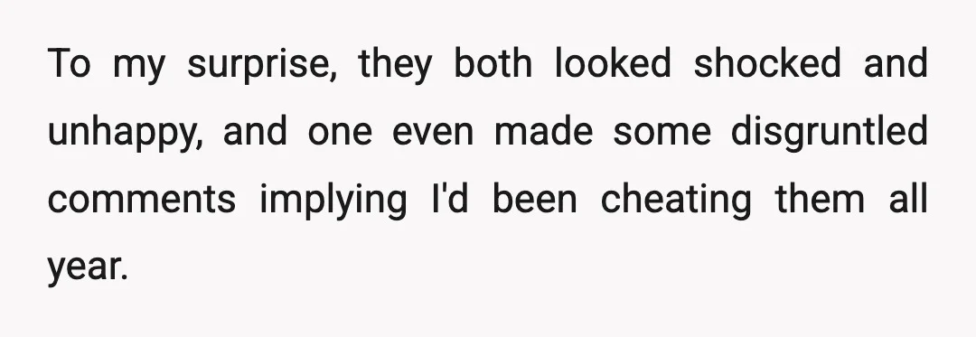 To my surprise, they both looked shocked and unhappy, and one even made some disgruntled comments implying I'd been cheating them all year.