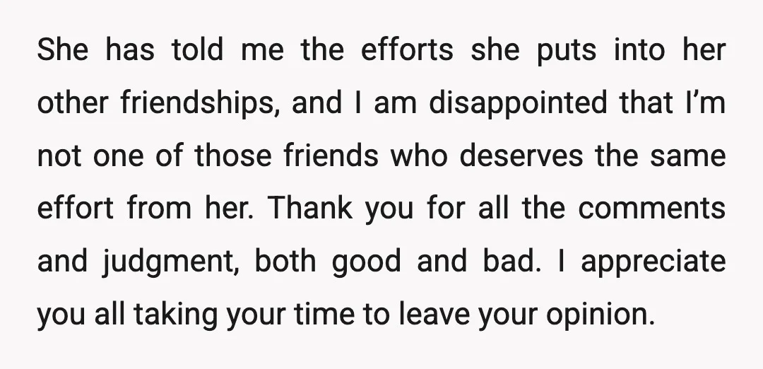She has told me the efforts she puts into her other friendships, and I am disappointed that I’m not one of those friends who deserves the same effort from her....