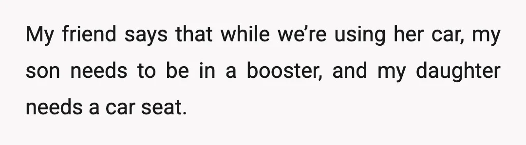 My friend says that while we’re using her car, my son needs to be in a booster, and my daughter needs a car seat.