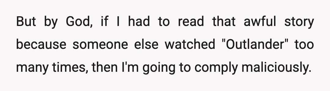 But by God, if I had to read that awful story because someone else watched "Outlander" too many times, then I'm going to comply maliciously.