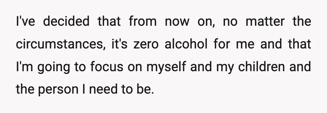 I've decided that from now on, no matter the circumstances, it's zero alcohol for me and that I'm going to focus on myself and my children and the person I...