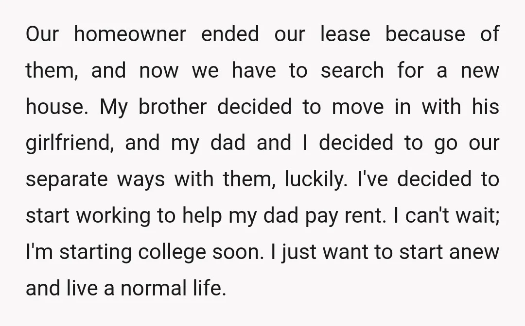 Our homeowner ended our lease because of them, and now we have to search for a new house. My brother decided to move in with his girlfriend, and my dad...