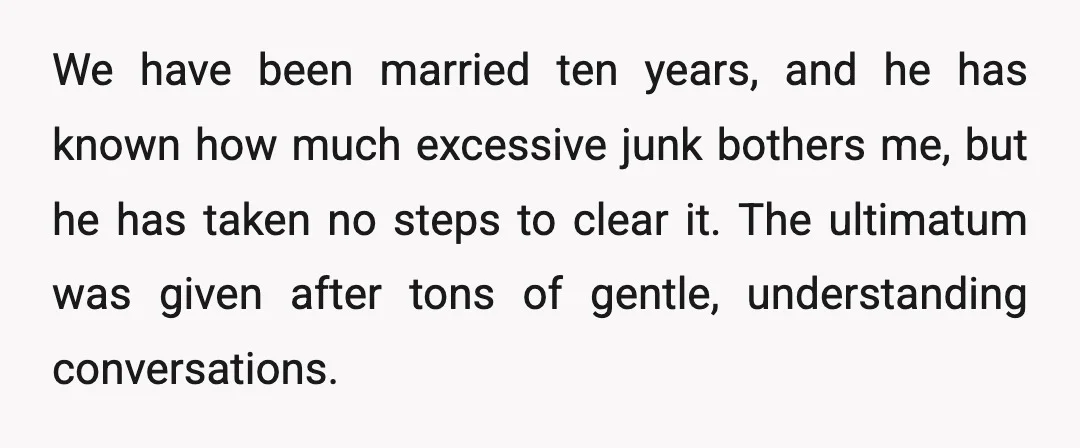 We have been married ten years, and he has known how much excessive junk bothers me, but he has taken no steps to clear it. The ultimatum was given after...
