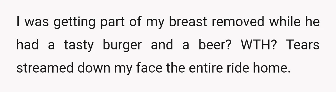 I was getting part of my breast removed while he had a tasty burger and a beer? WTH? Tears streamed down my face the entire ride home.