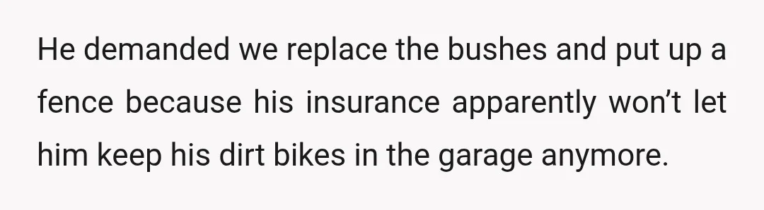 He demanded we replace the bushes and put up a fence because his insurance apparently won’t let him keep his dirt bikes in the garage anymore.