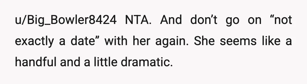 u/Big_Bowler8424
NTA.
And don’t go on “not exactly a date” with her again.
She seems like a handful and a little dramatic.