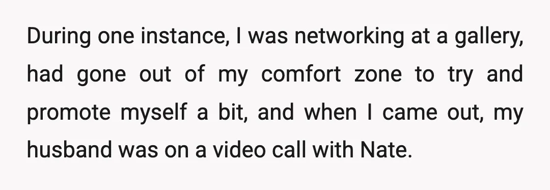 During one instance, I was networking at a gallery, had gone out of my comfort zone to try and promote myself a bit, and when I came out, my husband...