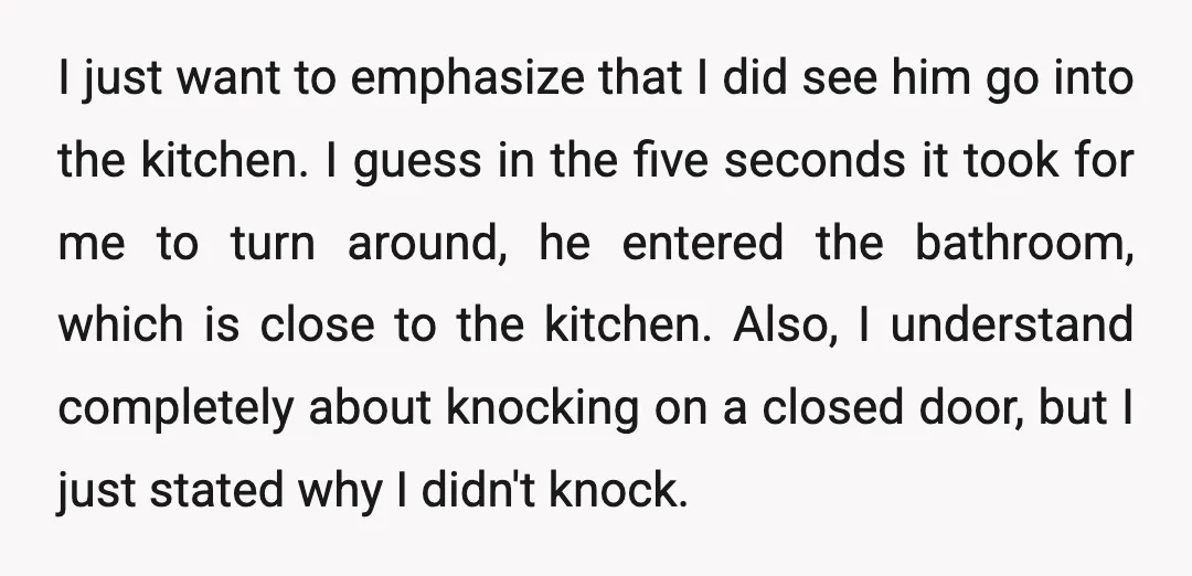 I just want to emphasize that I did see him go into the kitchen. I guess in the five seconds it took for me to turn around, he entered the...