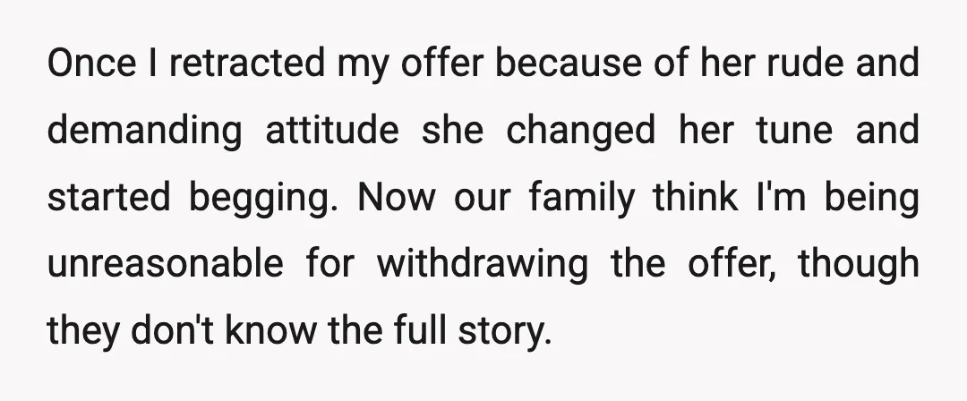 Once I retracted my offer because of her rude and demanding attitude she changed her tune and started begging. Now our family think I'm being unreasonable for withdrawing the offer,...
