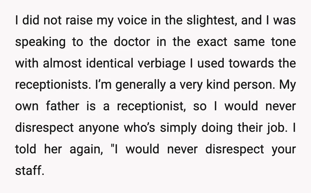 I did not raise my voice in the slightest, and I was speaking to the doctor in the exact same tone with almost identical verbiage I used towards the receptionists....