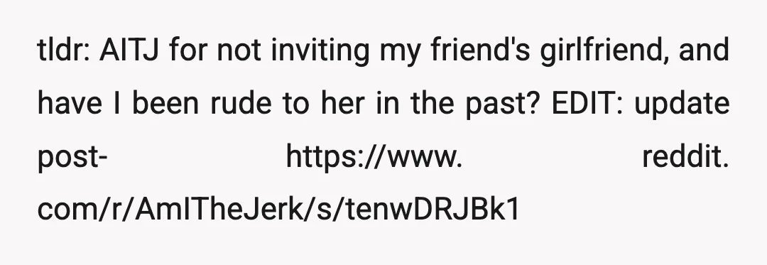 tldr: AITJ for not inviting my friend's girlfriend, and have I been rude to her in the past? EDIT: update post- https://www. reddit. com/r/AmITheJerk/s/tenwDRJBk1