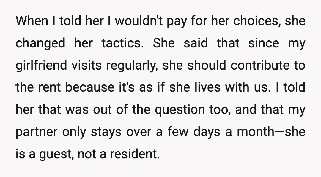 When I told her I wouldn't pay for her choices, she changed her tactics. She said that since my girlfriend visits regularly, she should contribute to the rent because it's...