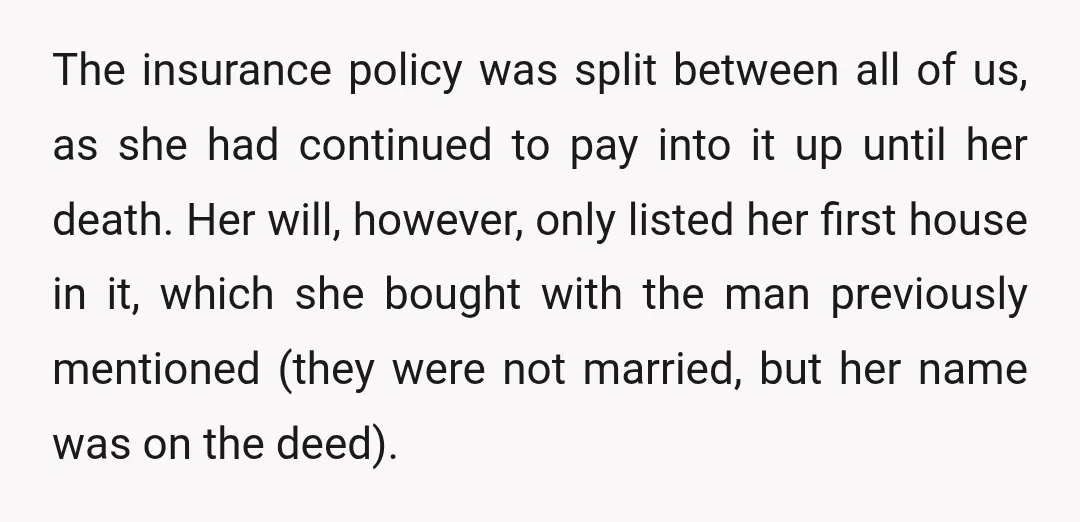 The insurance policy was split between all of us, as she had continued to pay into it up until her death. Her will, however, only listed her first house in...