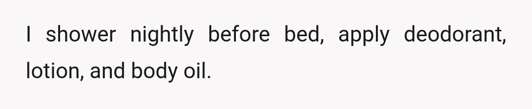 I shower nightly before bed, apply deodorant, lotion, and body oil.