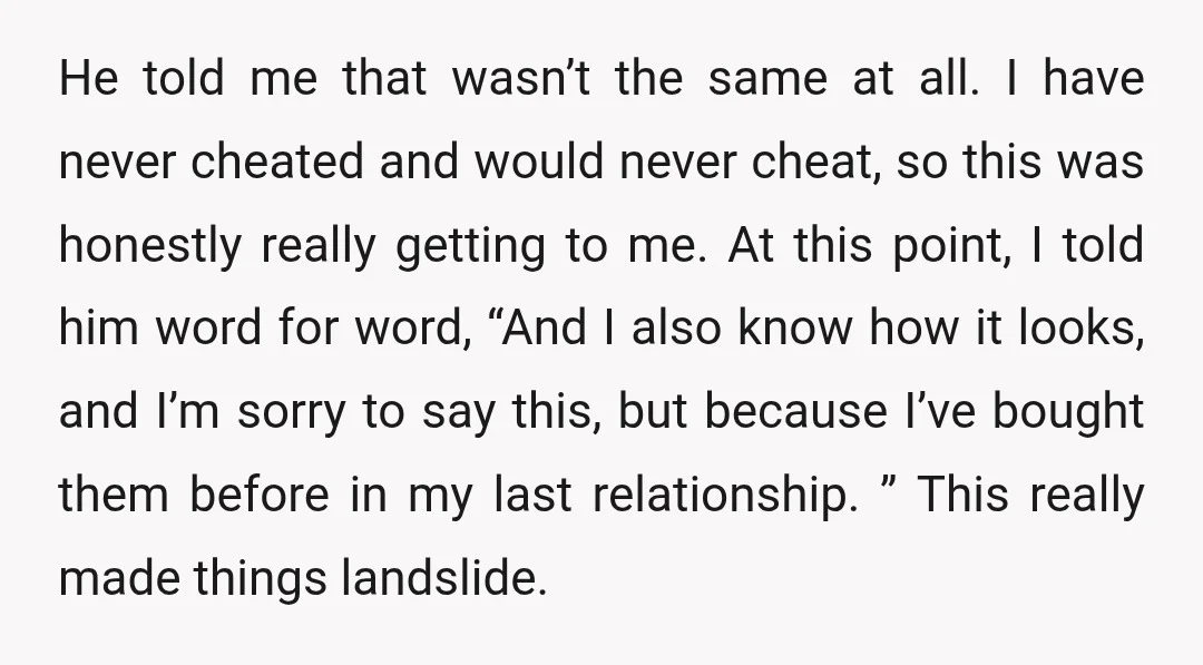 He told me that wasn’t the same at all. I have never cheated and would never cheat, so this was honestly really getting to me. At this point, I told...