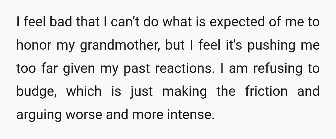 I feel bad that I can’t do what is expected of me to honor my grandmother, but I feel it's pushing me too far given my past reactions. I am...