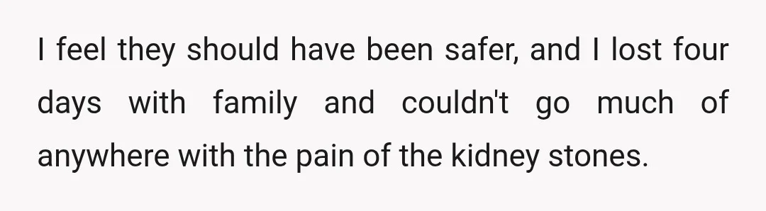I feel they should have been safer, and I lost four days with family and couldn't go much of anywhere with the pain of the kidney stones.