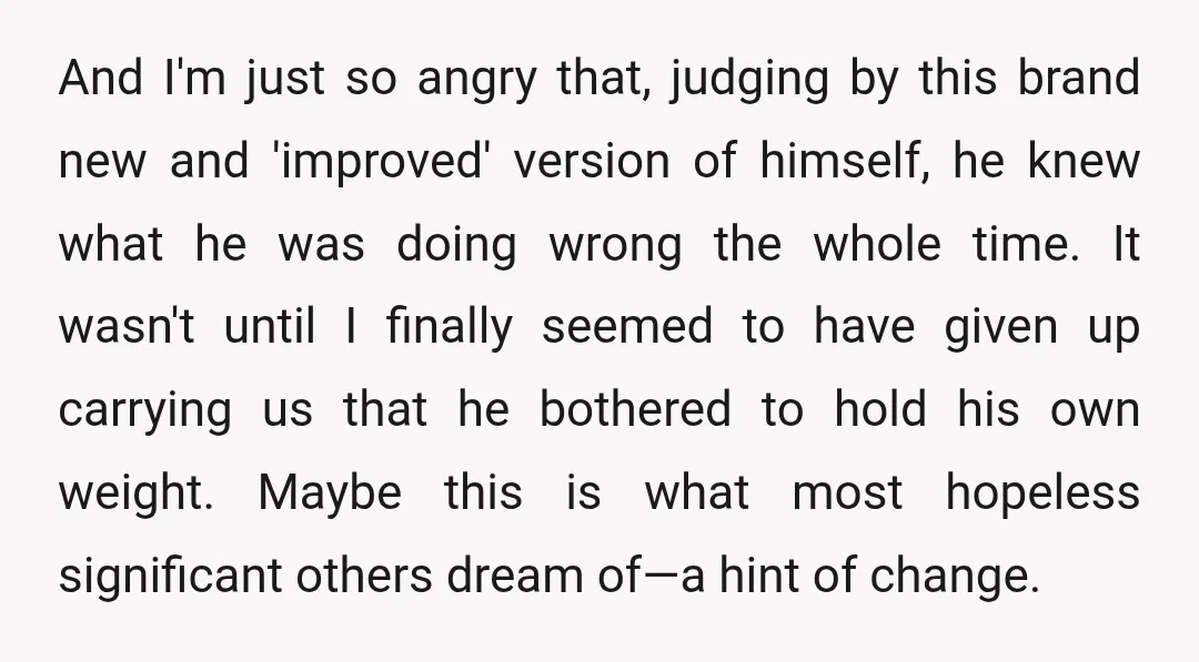 And I'm just so angry that, judging by this brand new and 'improved' version of himself, he knew what he was doing wrong the whole time. It wasn't until I...