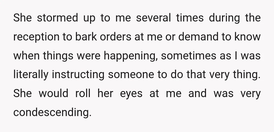 She stormed up to me several times during the reception to bark orders at me or demand to know when things were happening, sometimes as I was literally instructing someone...